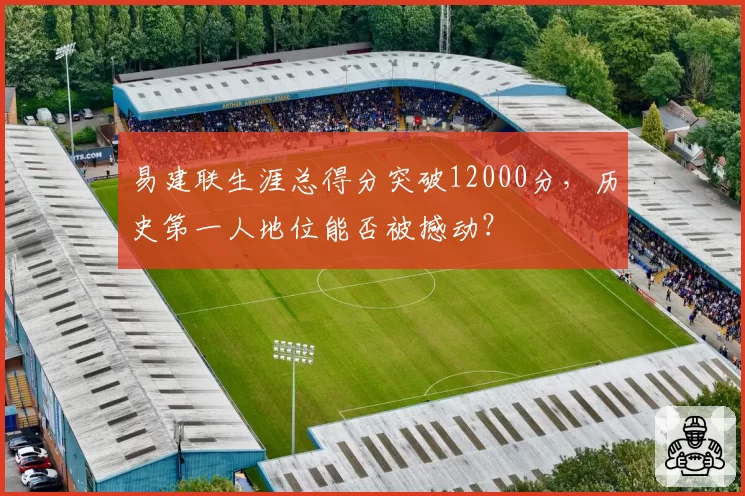 易建联生涯总得分突破12000分,历史第一人地位能否被撼动?