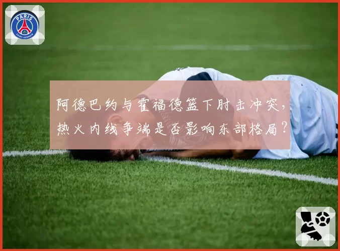 阿德巴约与霍福德篮下肘击冲突，热火内线争端是否影响东部格局？
