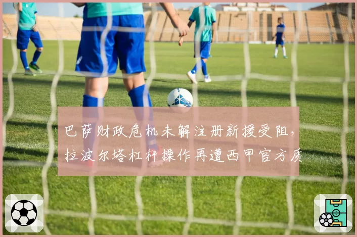 巴萨财政危机未解注册新援受阻，拉波尔塔杠杆操作再遭西甲官方质疑