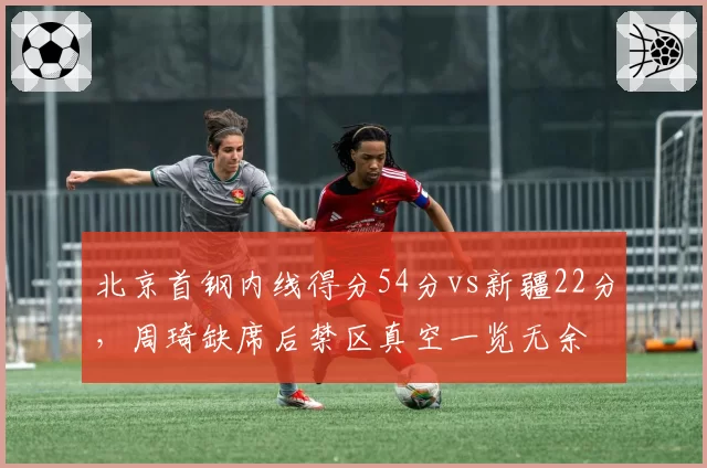 北京首钢内线得分54分vs新疆22分,周琦缺席后禁区真空一览无余