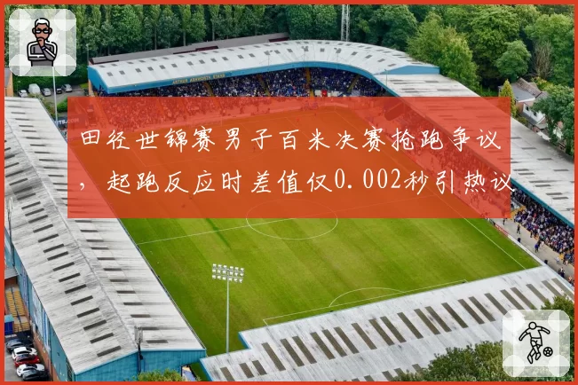 田径世锦赛男子百米决赛抢跑争议,起跑反应时差值仅0.002秒引热议