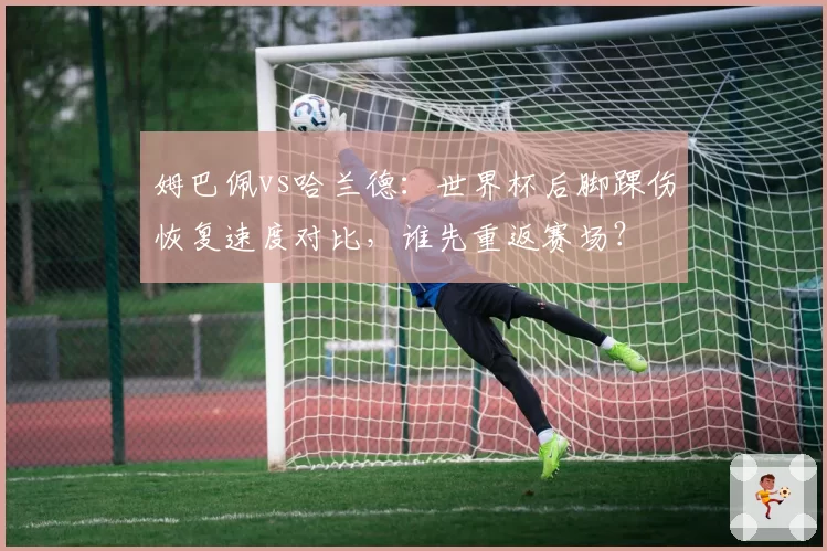 姆巴佩vs哈兰德：世界杯后脚踝伤恢复速度对比，谁先重返赛场？