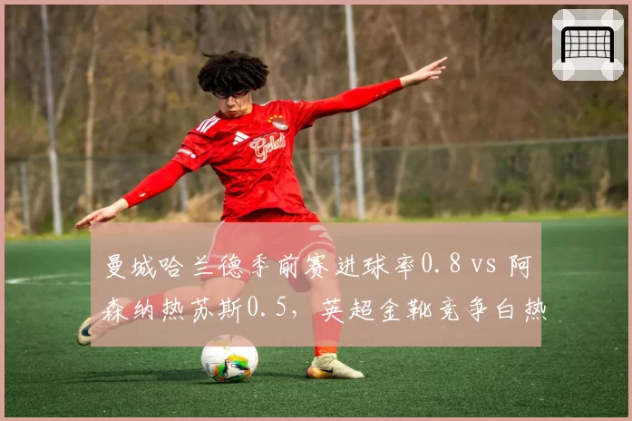 曼城哈兰德季前赛进球率0.8 vs 阿森纳热苏斯0.5，英超金靴竞争白热化