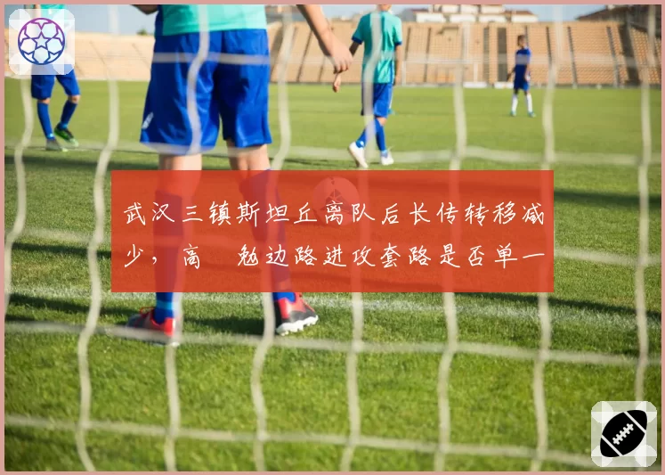 武汉三镇斯坦丘离队后长传转移减少，高畠勉边路进攻套路是否单一？