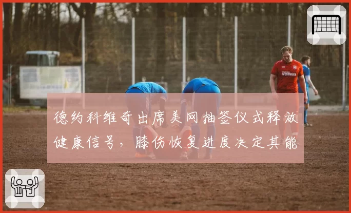 德约科维奇出席美网抽签仪式释放健康信号，膝伤恢复进度决定其能否冲击第25冠