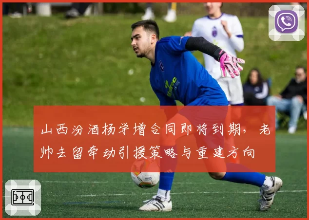 山西汾酒杨学增合同即将到期,老帅去留牵动引援策略与重建方向