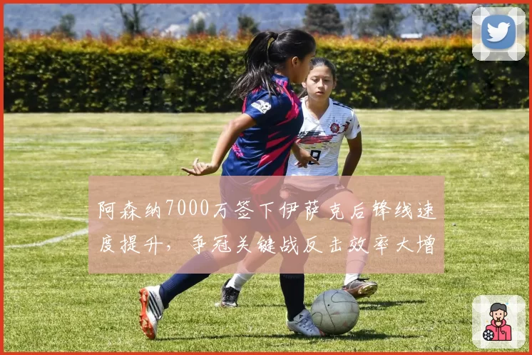 阿森纳7000万签下伊萨克后锋线速度提升,争冠关键战反击效率大增