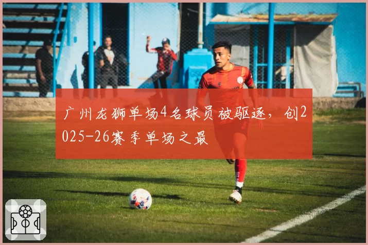 广州龙狮单场4名球员被驱逐，创2025-26赛季单场之最