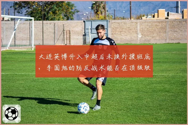 大连英博升入中超后未换外援班底，李国旭的防反战术能否在顶级联赛制造冷门？