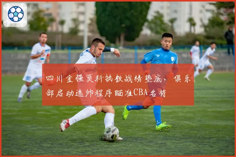 四川金强莫科执教战绩垫底，俱乐部启动选帅程序瞄准CBA名将