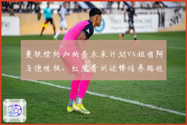曼联续约加纳乔未来计划vs租借阿马德练级，红魔青训边锋培养路径对比