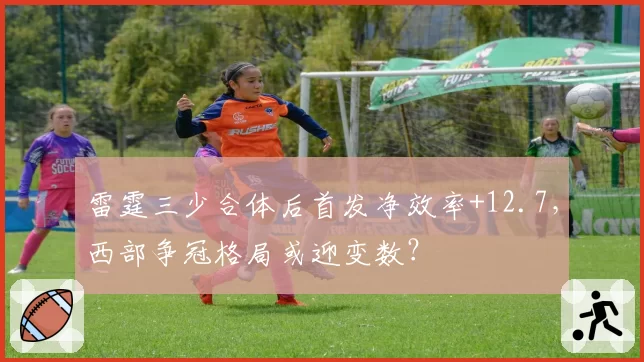 雷霆三少合体后首发净效率+12.7,西部争冠格局或迎变数?