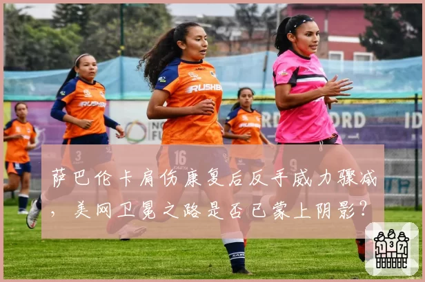 萨巴伦卡肩伤康复后反手威力骤减，美网卫冕之路是否已蒙上阴影？