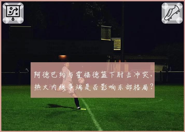 阿德巴约与霍福德篮下肘击冲突，热火内线争端是否影响东部格局？