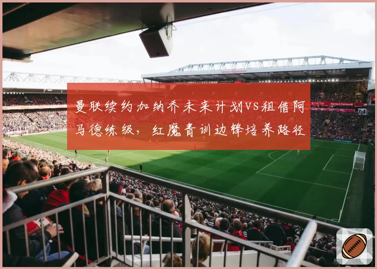 曼联续约加纳乔未来计划vs租借阿马德练级，红魔青训边锋培养路径对比