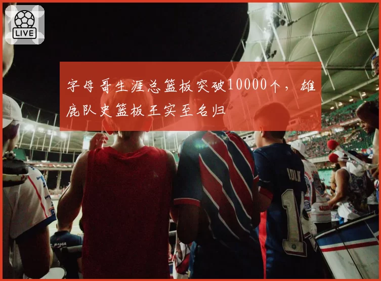 字母哥生涯总篮板突破10000个，雄鹿队史篮板王实至名归