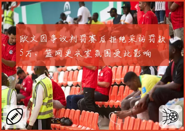 欧文因争议判罚赛后拒绝采访罚款5万，篮网更衣室氛围受此影响