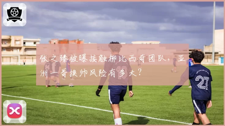 张之臻被曝接触柳比西奇团队,亚洲一哥换帅风险有多大?