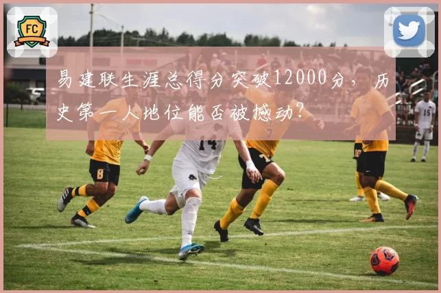 易建联生涯总得分突破12000分,历史第一人地位能否被撼动?