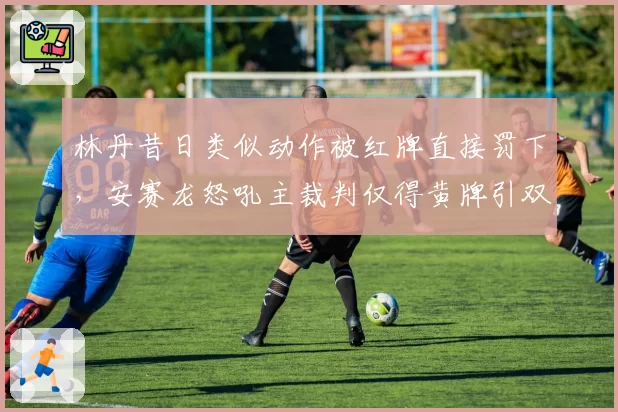 林丹昔日类似动作被红牌直接罚下，安赛龙怒吼主裁判仅得黄牌引双标