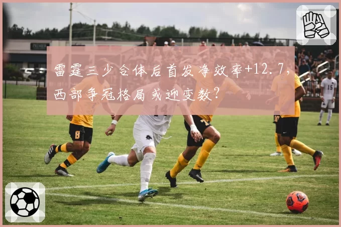 雷霆三少合体后首发净效率+12.7，西部争冠格局或迎变数？