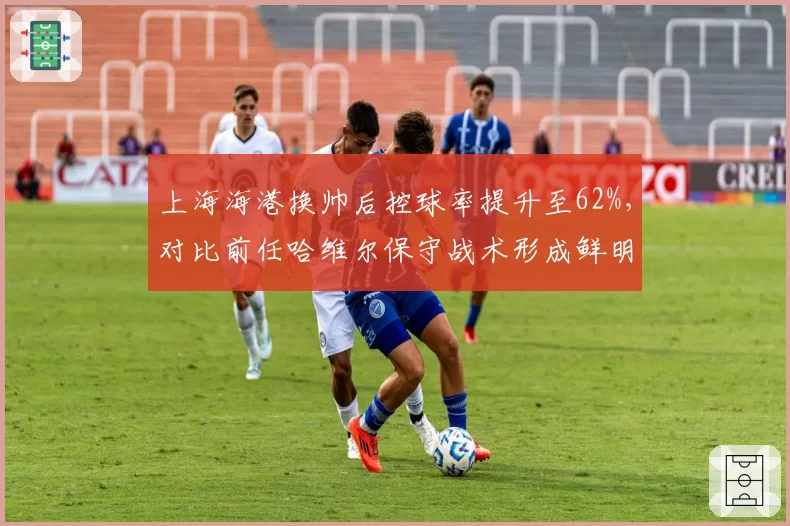 上海海港换帅后控球率提升至62%，对比前任哈维尔保守战术形成鲜明反差