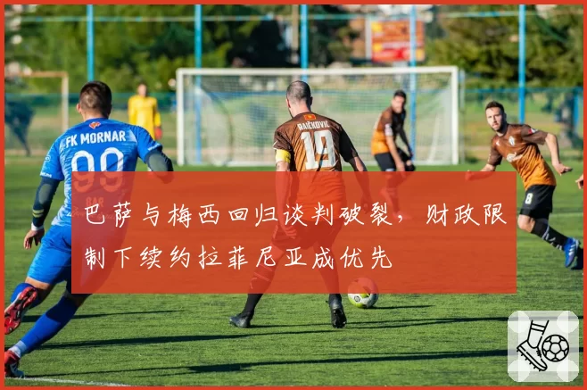巴萨与梅西回归谈判破裂，财政限制下续约拉菲尼亚成优先