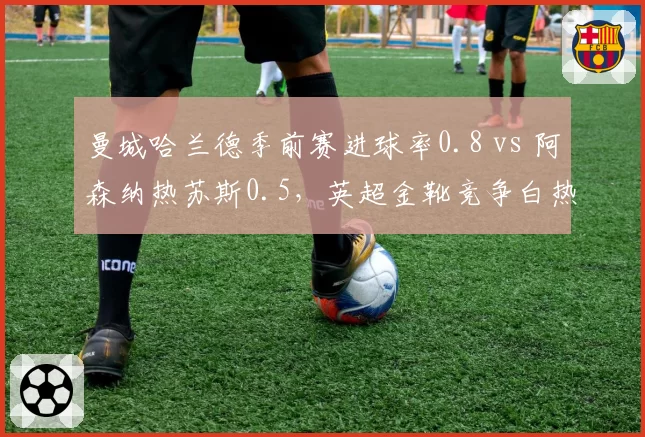 曼城哈兰德季前赛进球率0.8 vs 阿森纳热苏斯0.5，英超金靴竞争白热化
