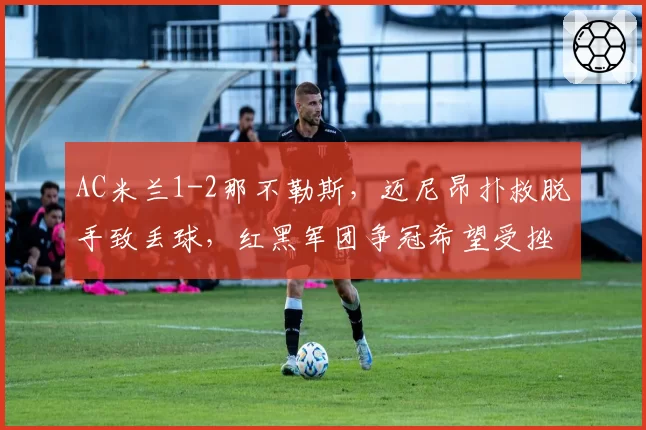 AC米兰1-2那不勒斯，迈尼昂扑救脱手致丢球，红黑军团争冠希望受挫