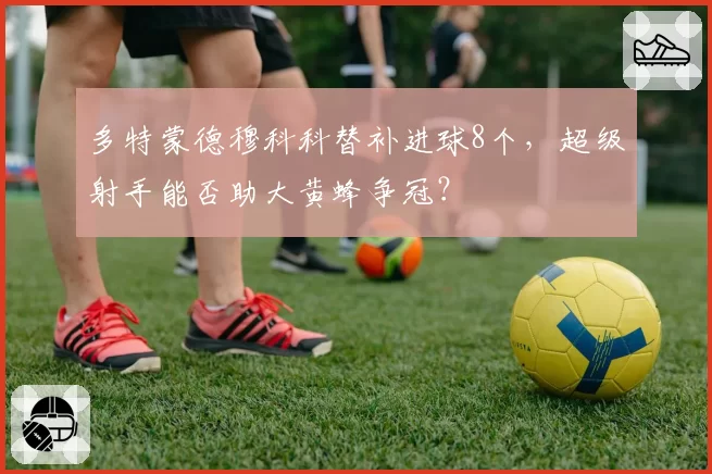 多特蒙德穆科科替补进球8个，超级射手能否助大黄蜂争冠？