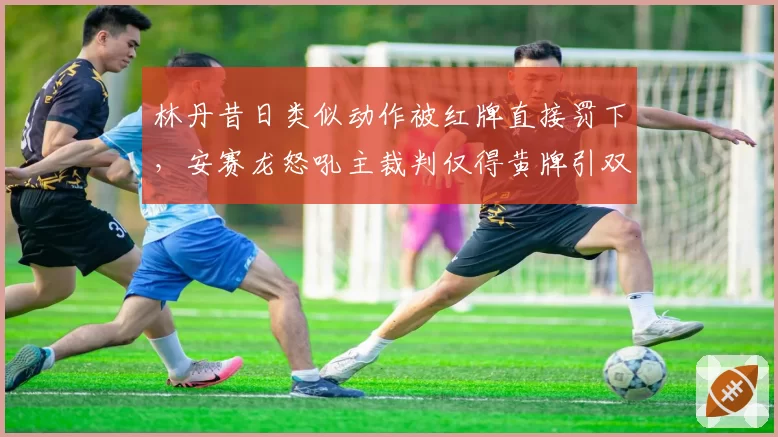 林丹昔日类似动作被红牌直接罚下，安赛龙怒吼主裁判仅得黄牌引双标
