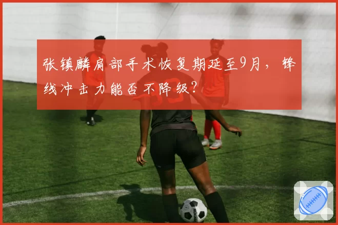 张镇麟肩部手术恢复期延至9月，锋线冲击力能否不降级？
