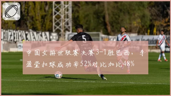 中国女排世联赛决赛3-1胜巴西，李盈莹扣球成功率52%对比加比48%