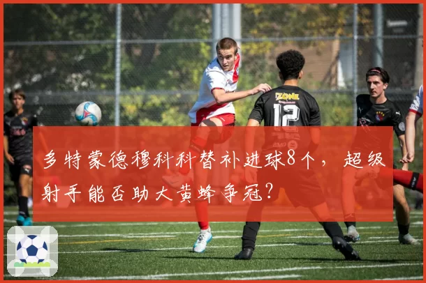 多特蒙德穆科科替补进球8个，超级射手能否助大黄蜂争冠？