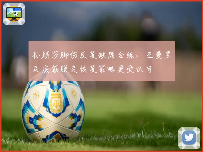孙颖莎脚伤反复缺席合练,王曼昱足底筋膜炎恢复策略更受认可