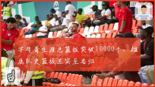 字母哥生涯总篮板突破10000个，雄鹿队史篮板王实至名归