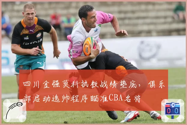 四川金强莫科执教战绩垫底，俱乐部启动选帅程序瞄准CBA名将