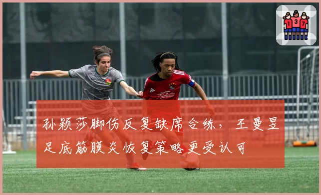 孙颖莎脚伤反复缺席合练，王曼昱足底筋膜炎恢复策略更受认可