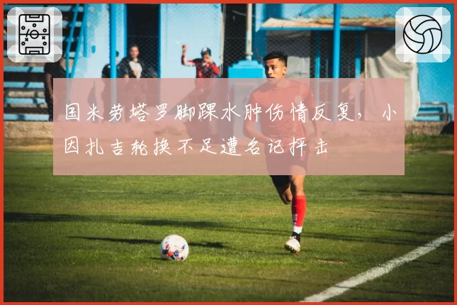 国米劳塔罗脚踝水肿伤情反复,小因扎吉轮换不足遭名记抨击