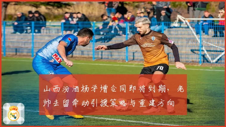 山西汾酒杨学增合同即将到期,老帅去留牵动引援策略与重建方向