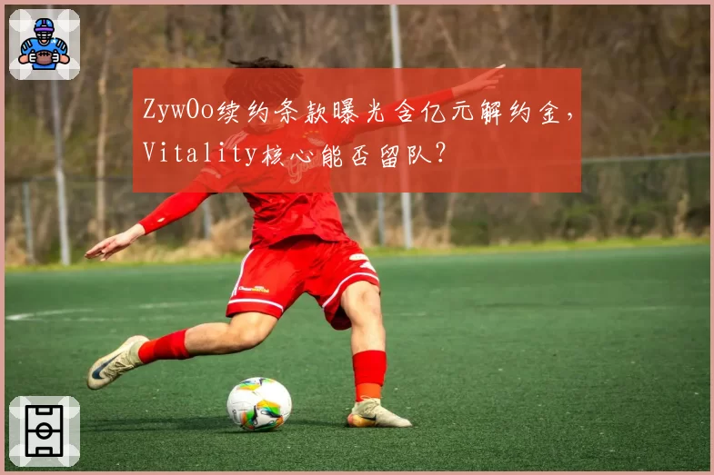ZywOo续约条款曝光含亿元解约金，Vitality核心能否留队？