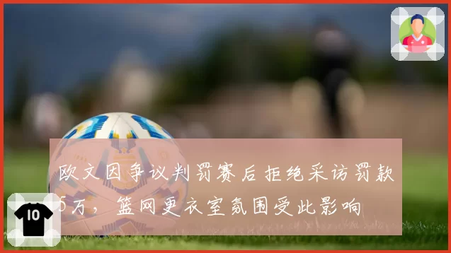 欧文因争议判罚赛后拒绝采访罚款5万，篮网更衣室氛围受此影响