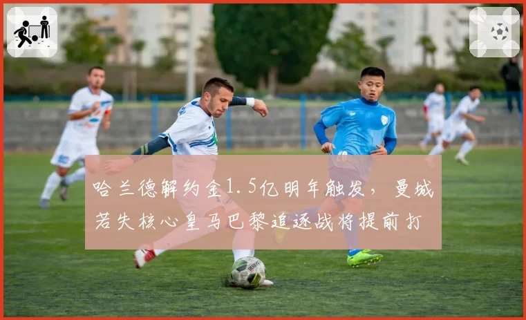哈兰德解约金1.5亿明年触发，曼城若失核心皇马巴黎追逐战将提前打响
