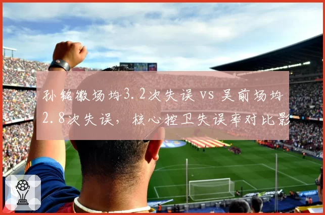 孙铭徽场均3.2次失误 vs 吴前场均2.8次失误，核心控卫失误率对比影响球队胜负