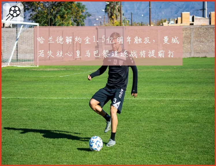 哈兰德解约金1.5亿明年触发,曼城若失核心皇马巴黎追逐战将提前打响