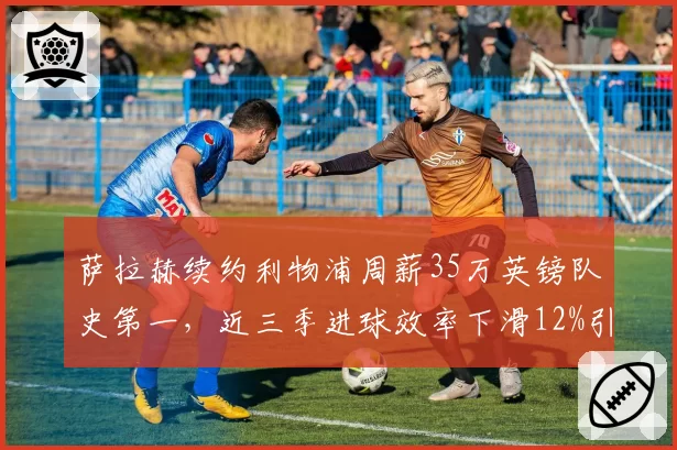 萨拉赫续约利物浦周薪35万英镑队史第一，近三季进球效率下滑12%引发疑虑